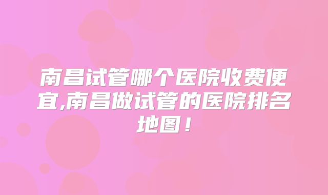 南昌试管哪个医院收费便宜,南昌做试管的医院排名地图！