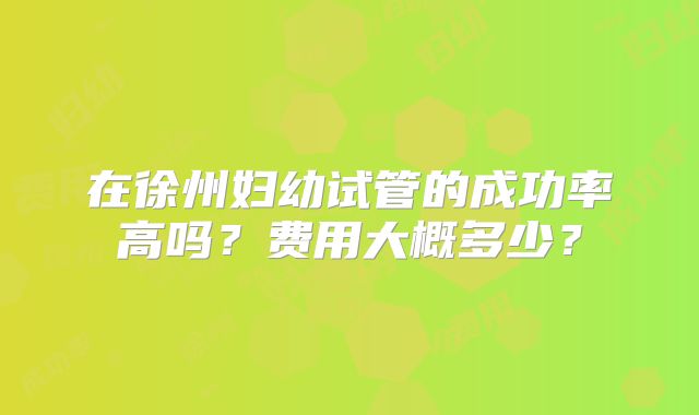 在徐州妇幼试管的成功率高吗？费用大概多少？