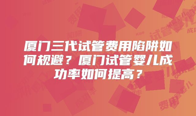 厦门三代试管费用陷阱如何规避？厦门试管婴儿成功率如何提高？