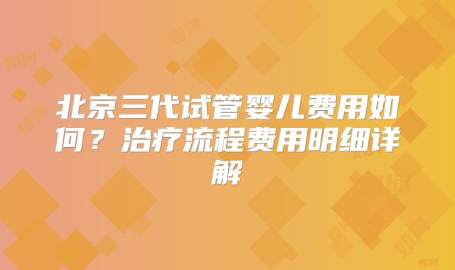 北京三代试管婴儿费用如何？治疗流程费用明细详解