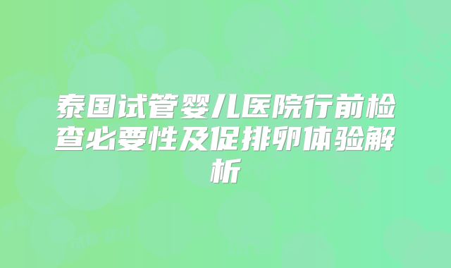 泰国试管婴儿医院行前检查必要性及促排卵体验解析
