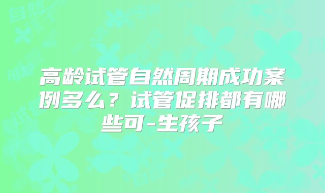 高龄试管自然周期成功案例多么？试管促排都有哪些可-生孩子