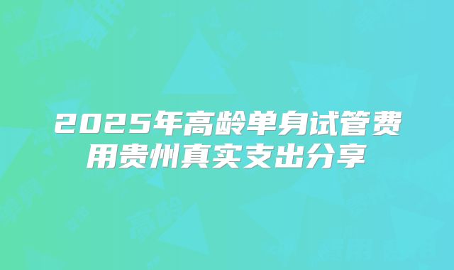 2025年高龄单身试管费用贵州真实支出分享