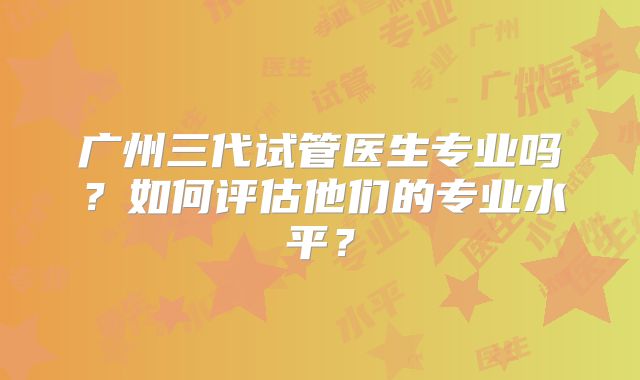 广州三代试管医生专业吗？如何评估他们的专业水平？