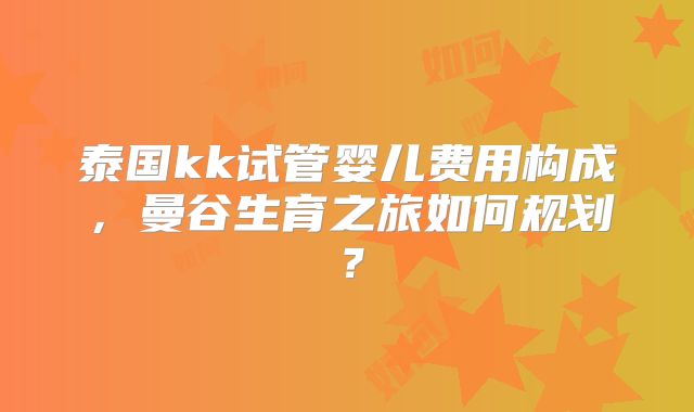 泰国kk试管婴儿费用构成,曼谷生育之旅如何规划?