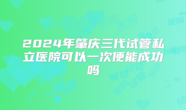 2024年肇庆三代试管私立医院可以一次便能成功吗