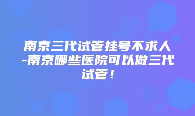 南京三代试管挂号不求人-南京哪些医院可以做三代试管！