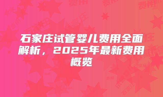 石家庄试管婴儿费用全面解析，2025年最新费用概览