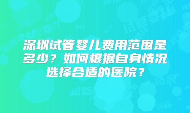 深圳试管婴儿费用范围是多少?如何根据自身情况选择合适的医院?