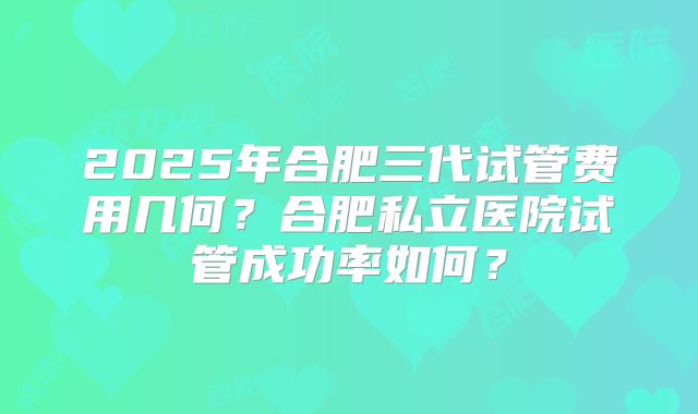 2025年合肥三代试管费用几何？合肥私立医院试管成功率如何？