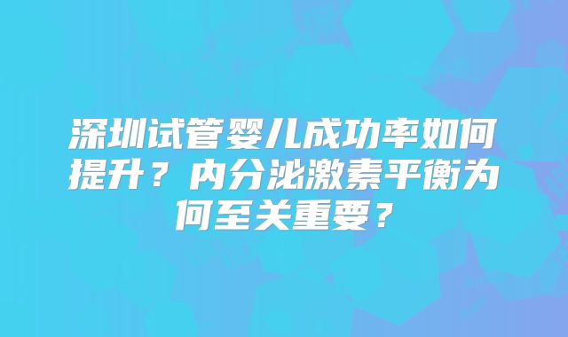 深圳试管婴儿成功率如何提升？内分泌激素平衡为何至关重要？
