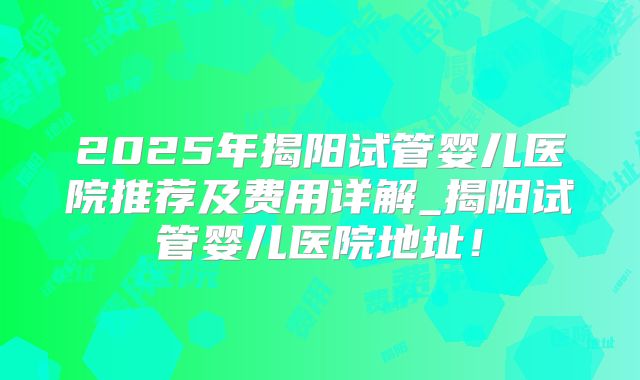 2025年揭阳试管婴儿医院推荐及费用详解_揭阳试管婴儿医院地址！