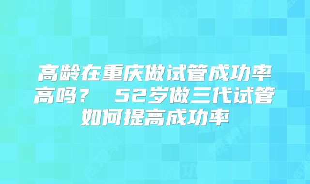 高龄在重庆做试管成功率高吗？ 52岁做三代试管如何提高成功率