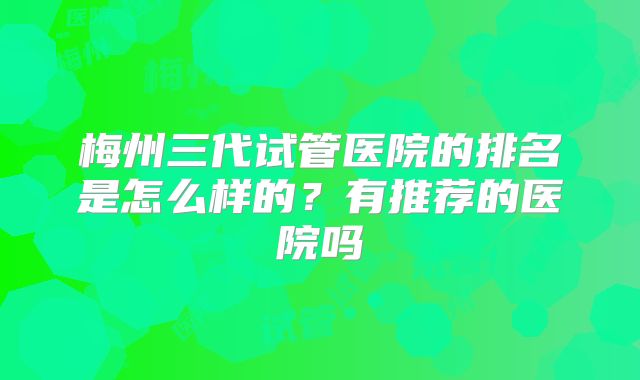 梅州三代试管医院的排名是怎么样的？有推荐的医院吗