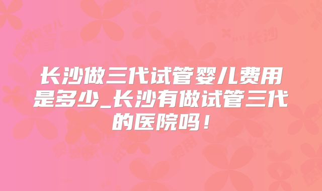 长沙做三代试管婴儿费用是多少_长沙有做试管三代的医院吗！