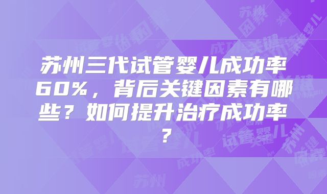 苏州三代试管婴儿成功率60%，背后关键因素有哪些？如何提升治疗成功率？
