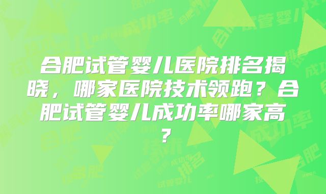 合肥试管婴儿医院排名揭晓，哪家医院技术领跑？合肥试管婴儿成功率哪家高？