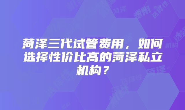 菏泽三代试管费用,如何选择性价比高的菏泽私立机构?
