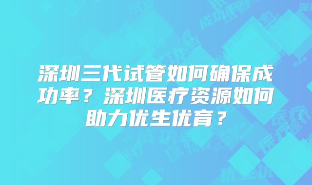 深圳三代试管如何确保成功率？深圳医疗资源如何助力优生优育？