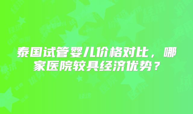 泰国试管婴儿价格对比，哪家医院较具经济优势？