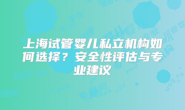 上海试管婴儿私立机构如何选择?安全性评估与专业建议