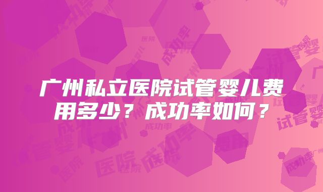 广州私立医院试管婴儿费用多少？成功率如何？