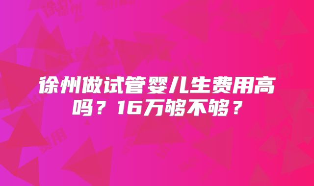 徐州做试管婴儿生费用高吗？16万够不够？