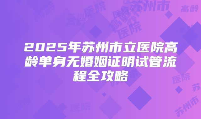 2025年苏州市立医院高龄单身无婚姻证明试管流程全攻略
