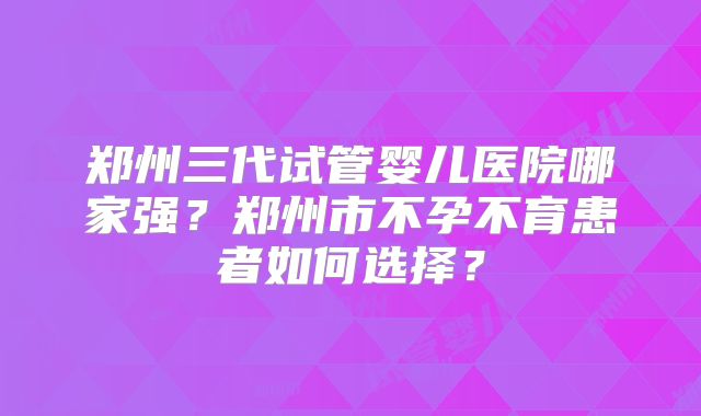 郑州三代试管婴儿医院哪家强？郑州市不孕不育患者如何选择？