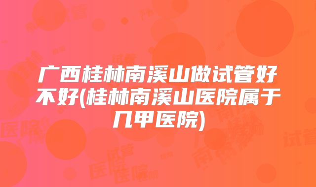 广西桂林南溪山做试管好不好(桂林南溪山医院属于几甲医院)