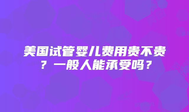 美国试管婴儿费用贵不贵?一般人能承受吗?