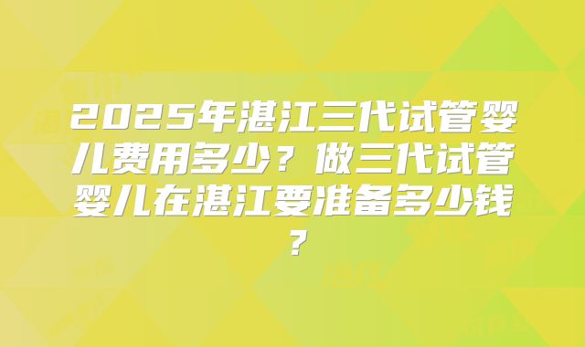 2025年湛江三代试管婴儿费用多少？做三代试管婴儿在湛江要准备多少钱？