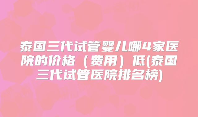 泰国三代试管婴儿哪4家医院的价格（费用）低(泰国三代试管医院排名榜)