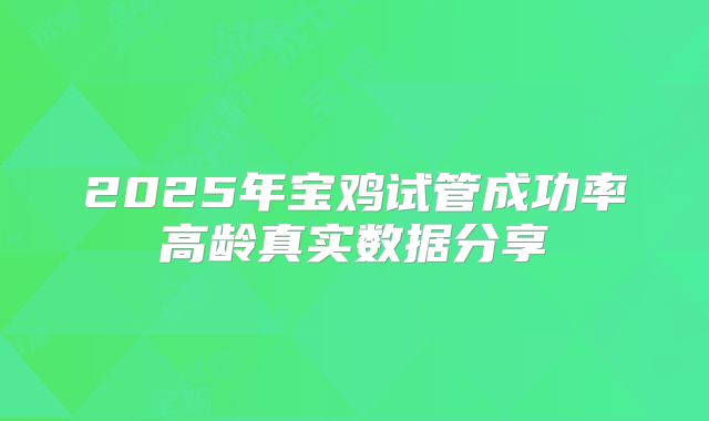 2025年宝鸡试管成功率高龄真实数据分享