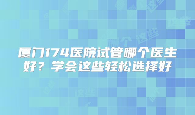 厦门174医院试管哪个医生好？学会这些轻松选择好
