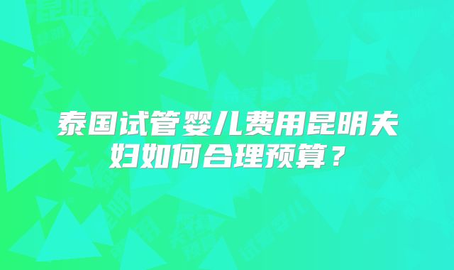 泰国试管婴儿费用昆明夫妇如何合理预算？