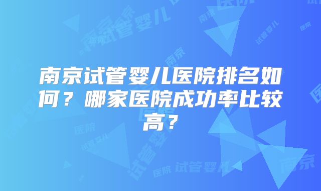南京试管婴儿医院排名如何？哪家医院成功率比较高？