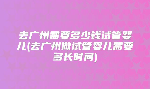 去广州需要多少钱试管婴儿(去广州做试管婴儿需要多长时间)