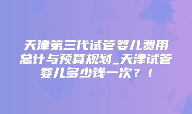 天津第三代试管婴儿费用总计与预算规划_天津试管婴儿多少钱一次？！