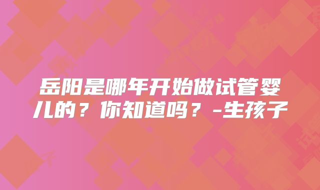 岳阳是哪年开始做试管婴儿的?你知道吗?-生孩子