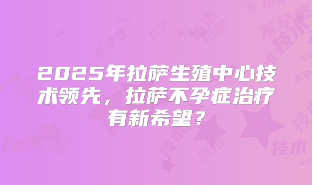 2025年拉萨生殖中心技术领先，拉萨不孕症治疗有新希望？