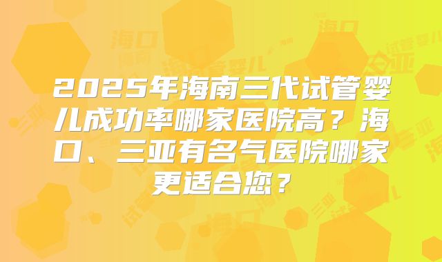 2025年海南三代试管婴儿成功率哪家医院高？海口、三亚有名气医院哪家更适合您？
