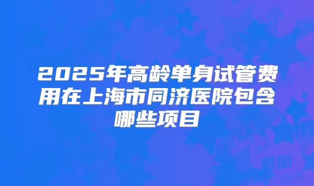 2025年高龄单身试管费用在上海市同济医院包含哪些项目