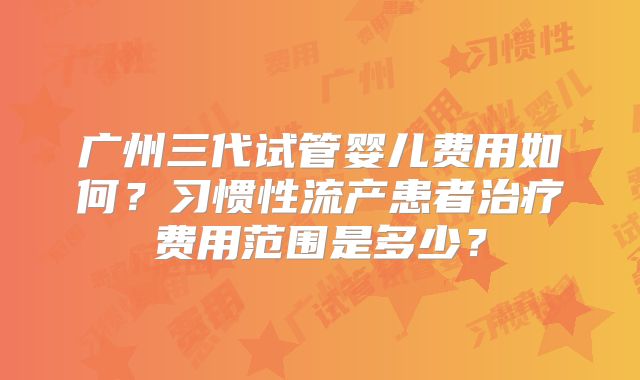 广州三代试管婴儿费用如何？习惯性流产患者治疗费用范围是多少？