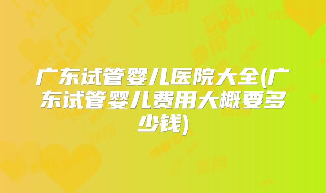 广东试管婴儿医院大全(广东试管婴儿费用大概要多少钱)