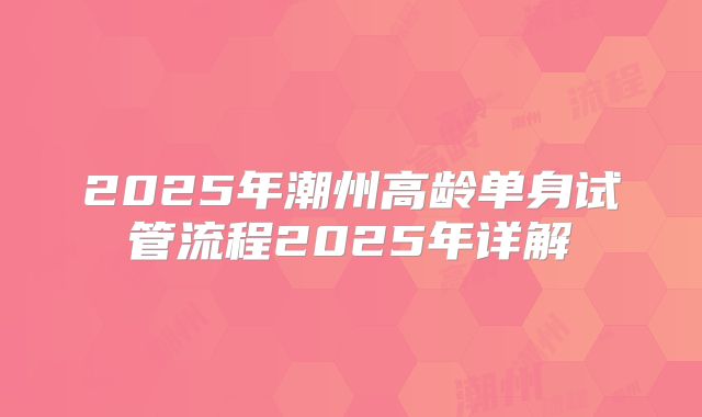 2025年潮州高龄单身试管流程2025年详解