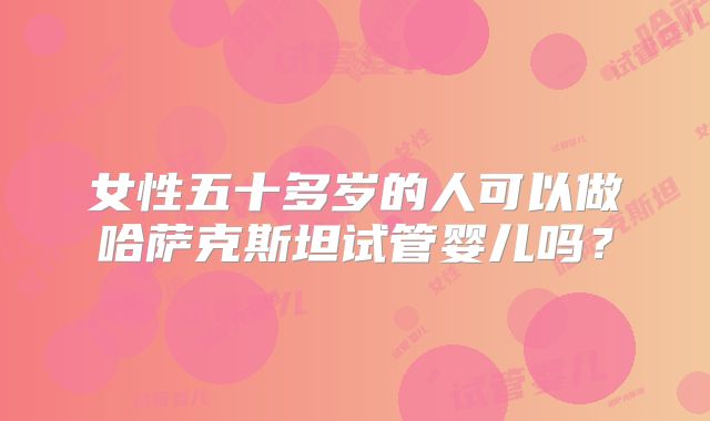 女性五十多岁的人可以做哈萨克斯坦试管婴儿吗？