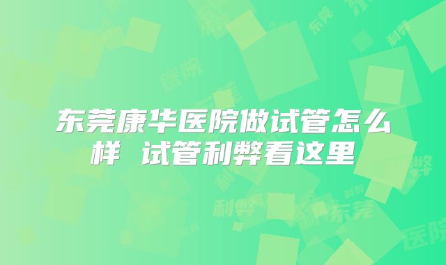 东莞康华医院做试管怎么样 试管利弊看这里