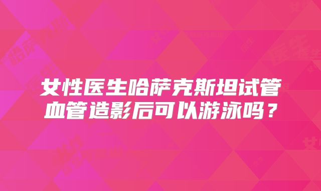 女性医生哈萨克斯坦试管血管造影后可以游泳吗？