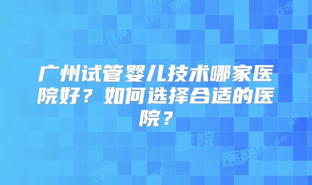 广州试管婴儿技术哪家医院好？如何选择合适的医院？